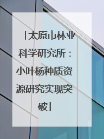 太原市林业科学研究所：小叶杨种质资源研究实现突破