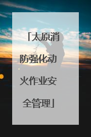 太原消防强化动火作业安全管理