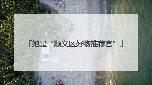 她是“顺义区好物推荐官”