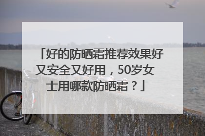 好的防晒霜推荐效果好又安全又好用，50岁女士用哪款防晒霜？