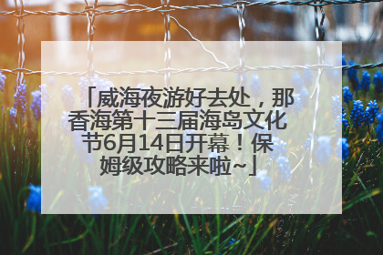 威海夜游好去处，那香海第十三届海岛文化节6月14日开幕！保姆级攻略来啦~