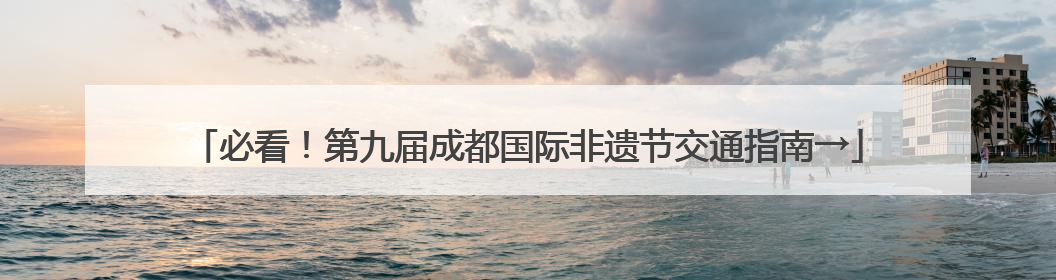 必看！第九届成都国际非遗节交通指南→