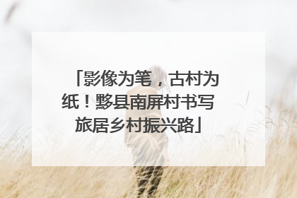 影像为笔，古村为纸！黟县南屏村书写旅居乡村振兴路