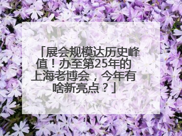展会规模达历史峰值！办至第25年的上海老博会，今年有啥新亮点？