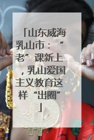 山东威海乳山市：“老”课新上，乳山爱国主义教育这样“出圈”