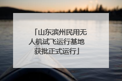 山东滨州民用无人机试飞运行基地获批正式运行