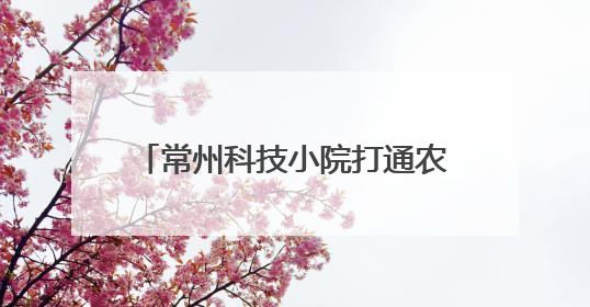 常州科技小院打通农业科技服务“最后一公里”，助力乡村振兴