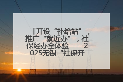 开设“补给站”，推广“就近办”，社保经办全体验——2025无锡“社保开放月”活动开启