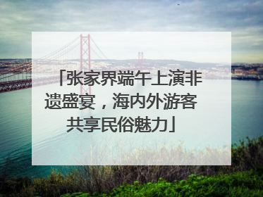 张家界端午上演非遗盛宴，海内外游客共享民俗魅力