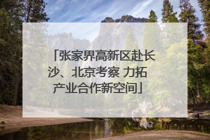 张家界高新区赴长沙、北京考察 力拓产业合作新空间