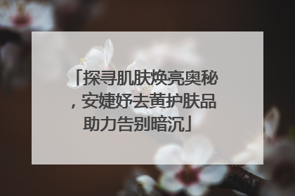 探寻肌肤焕亮奥秘，安婕妤去黄护肤品助力告别暗沉