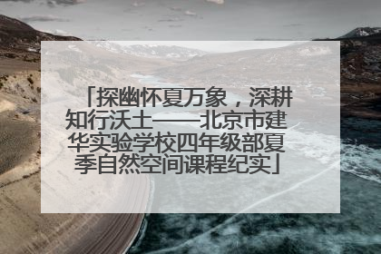 探幽怀夏万象，深耕知行沃土——北京市建华实验学校四年级部夏季自然空间课程纪实