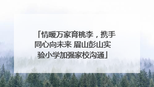 情暖万家育桃李，携手同心向未来 眉山彭山实验小学加强家校沟通