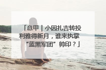 意甲｜小因扎吉转投利雅得新月，谁来执掌“蓝黑军团”帅印？