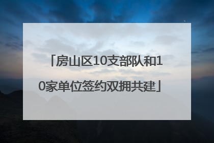 房山区10支部队和10家单位签约双拥共建