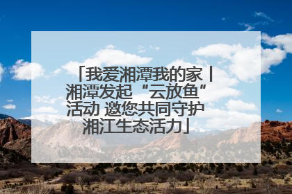 我爱湘潭我的家丨湘潭发起“云放鱼”活动 邀您共同守护湘江生态活力