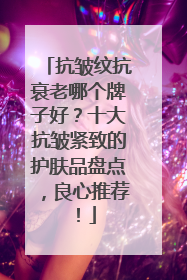 抗皱纹抗衰老哪个牌子好？十大抗皱紧致的护肤品盘点，良心推荐！