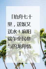 抬舟七十里，送饭又送水！麻阳端午全民参与的龙舟情