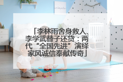 李林雨舍身救人、李学武替子还贷：两代“全国先进”演绎家风诚信奉献传奇