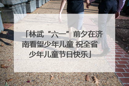 林武“六一”前夕在济南看望少年儿童 祝全省少年儿童节日快乐