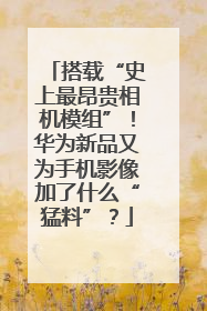 搭载“史上最昂贵相机模组”！华为新品又为手机影像加了什么“猛料”？