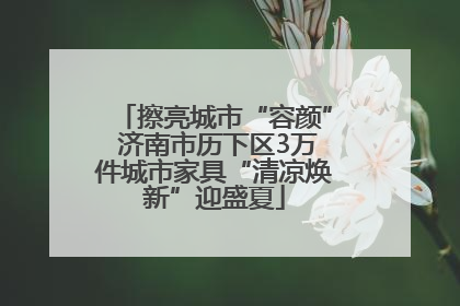 擦亮城市“容颜” 济南市历下区3万件城市家具“清凉焕新”迎盛夏