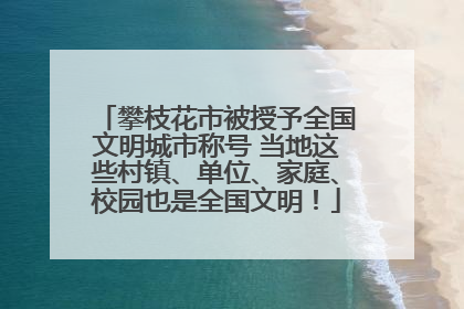 攀枝花市被授予全国文明城市称号 当地这些村镇、单位、家庭、校园也是全国文明！