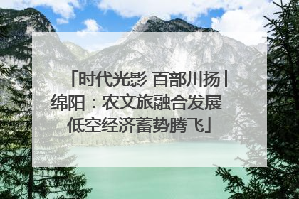 时代光影 百部川扬│绵阳：农文旅融合发展 低空经济蓄势腾飞
