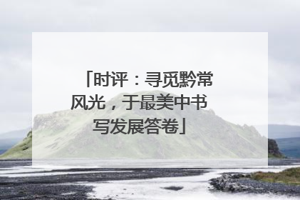 时评：寻觅黔常风光，于最美中书写发展答卷