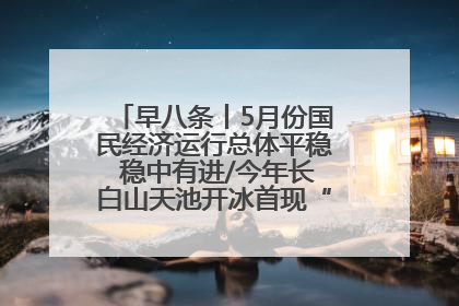 早八条丨5月份国民经济运行总体平稳 稳中有进/今年长白山天池开冰首现“文武双全”奇观