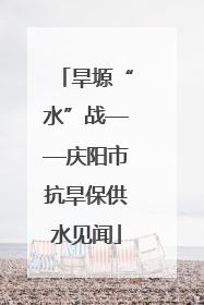 旱塬“水”战——庆阳市抗旱保供水见闻