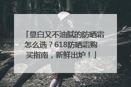 显白又不油腻的防晒霜怎么选？618防晒霜购买指南，新鲜出炉！