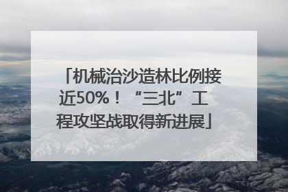 机械治沙造林比例接近50%！“三北”工程攻坚战取得新进展