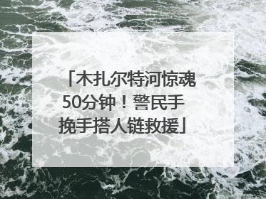 木扎尔特河惊魂50分钟！警民手挽手搭人链救援