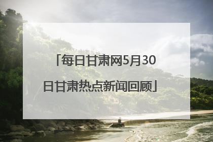 每日甘肃网5月30日甘肃热点新闻回顾