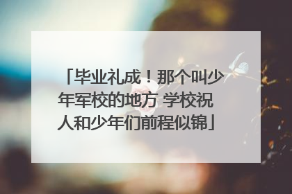 毕业礼成！那个叫少年军校的地方 学校祝人和少年们前程似锦