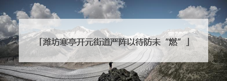 潍坊寒亭开元街道严阵以待防未“燃”