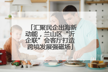 汇聚民企出海新动能，兰山区“沂企联”会客厅打造跨境发展强磁场