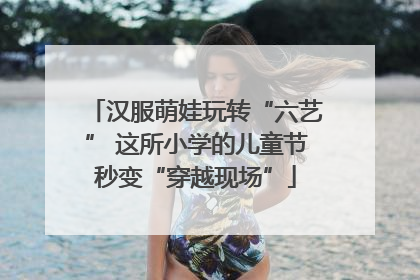 汉服萌娃玩转“六艺” 这所小学的儿童节秒变“穿越现场”