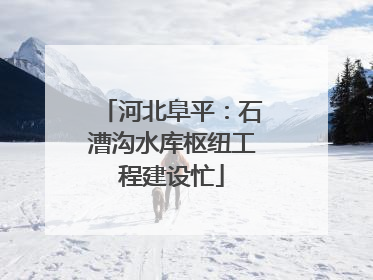 河北阜平：石漕沟水库枢纽工程建设忙