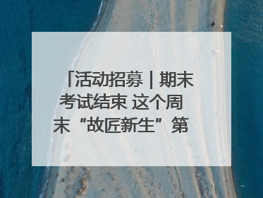 活动招募｜期末考试结束 这个周末“故匠新生”第二弹等着同学们来体验！