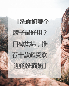 洗面奶哪个牌子最好用？口碑集结，推荐十款超受欢迎的洗面奶