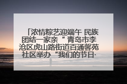 浓情粽艺迎端午 民族团结一家亲“ 青岛市李沧区虎山路街道百通馨苑社区举办“我们的节日·端午“主题活动