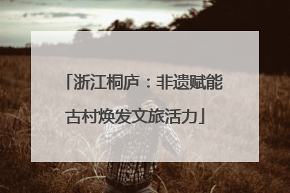 浙江桐庐：非遗赋能古村焕发文旅活力
