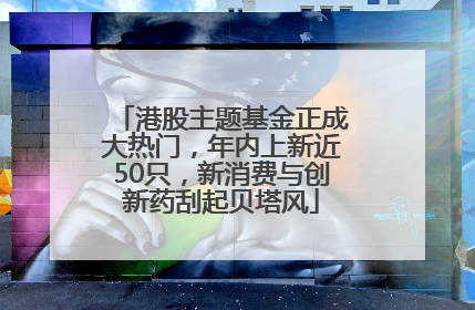港股主题基金正成大热门，年内上新近50只，新消费与创新药刮起贝塔风