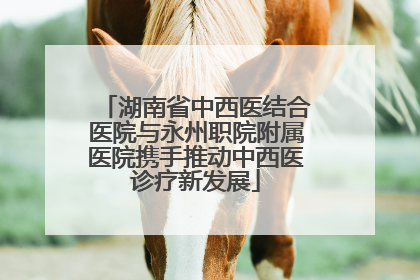 湖南省中西医结合医院与永州职院附属医院携手推动中西医诊疗新发展