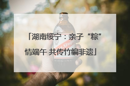 湖南绥宁：亲子“粽”情端午 共传竹编非遗