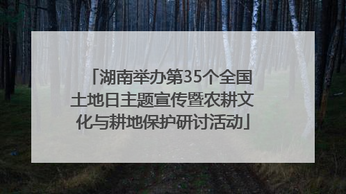 湖南举办第35个全国土地日主题宣传暨农耕文化与耕地保护研讨活动