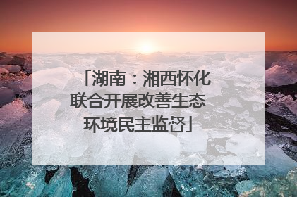 湖南：湘西怀化联合开展改善生态环境民主监督