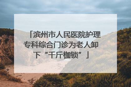 滨州市人民医院护理专科综合门诊为老人卸下“千斤枷锁”